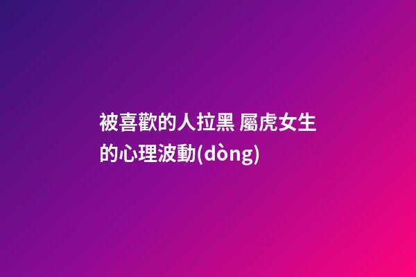 被喜歡的人拉黑 屬虎女生的心理波動(dòng)